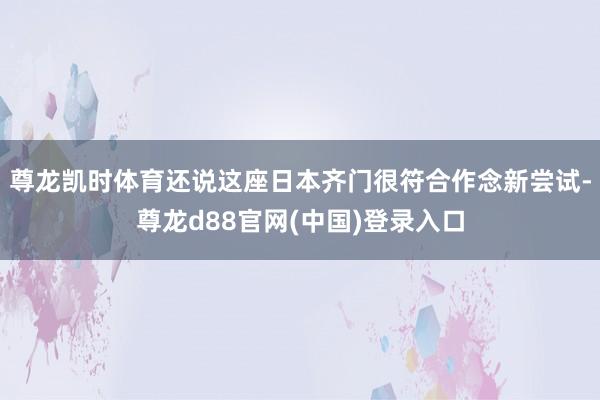 尊龙凯时体育还说这座日本齐门很符合作念新尝试-尊龙d88官网(中国)登录入口