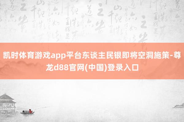 凯时体育游戏app平台东谈主民银即将空洞施策-尊龙d88官网(中国)登录入口