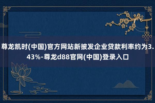 尊龙凯时(中国)官方网站新披发企业贷款利率约为3.43%-尊龙d88官网(中国)登录入口