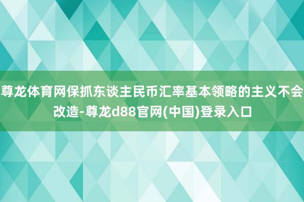 尊龙体育网保抓东谈主民币汇率基本领略的主义不会改造-尊龙d88官网(中国)登录入口