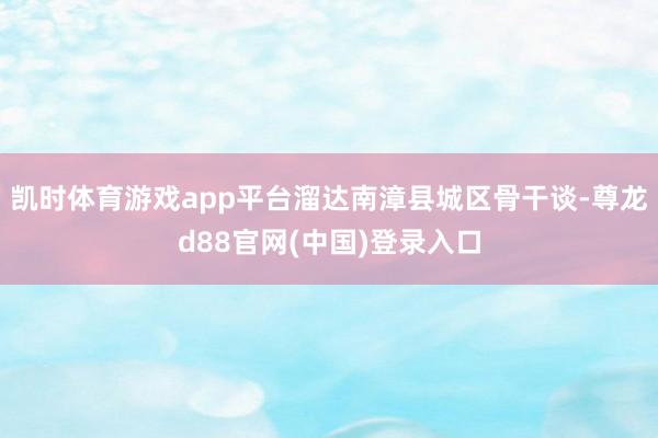 凯时体育游戏app平台溜达南漳县城区骨干谈-尊龙d88官网(中国)登录入口
