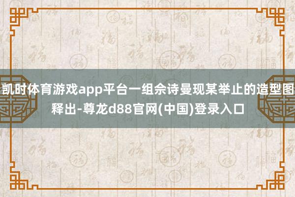 凯时体育游戏app平台一组佘诗曼现某举止的造型图释出-尊龙d88官网(中国)登录入口