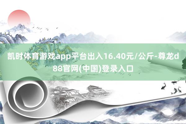 凯时体育游戏app平台出入16.40元/公斤-尊龙d88官网(中国)登录入口