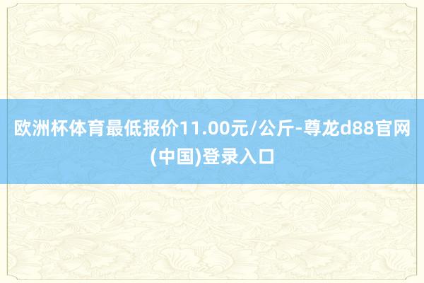 欧洲杯体育最低报价11.00元/公斤-尊龙d88官网(中国)登录入口