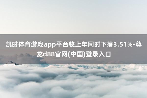 凯时体育游戏app平台较上年同时下落3.51%-尊龙d88官网(中国)登录入口