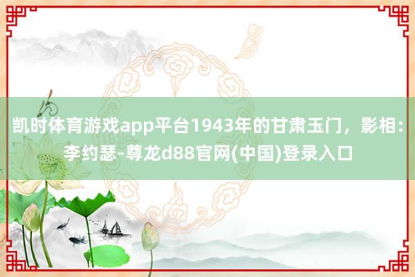 凯时体育游戏app平台1943年的甘肃玉门，影相：李约瑟-尊龙d88官网(中国)登录入口