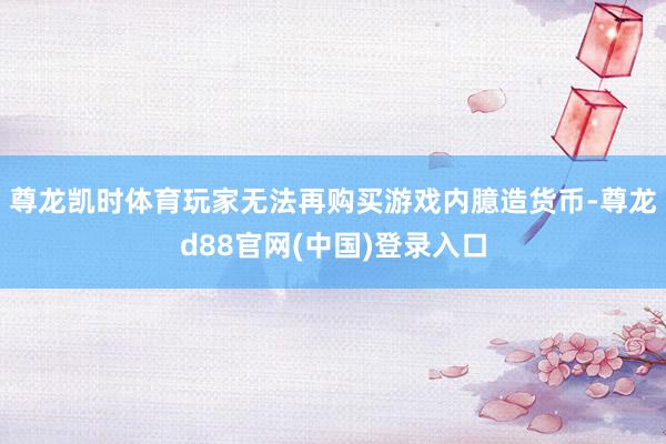 尊龙凯时体育玩家无法再购买游戏内臆造货币-尊龙d88官网(中国)登录入口