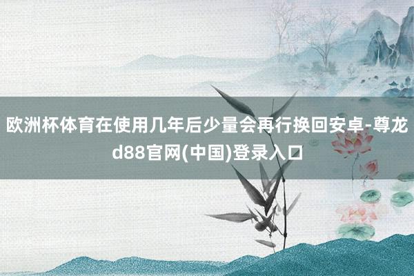 欧洲杯体育在使用几年后少量会再行换回安卓-尊龙d88官网(中国)登录入口
