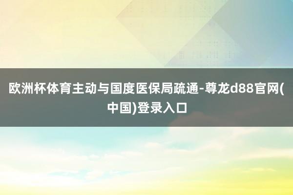 欧洲杯体育主动与国度医保局疏通-尊龙d88官网(中国)登录入口