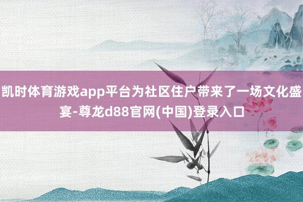 凯时体育游戏app平台为社区住户带来了一场文化盛宴-尊龙d88官网(中国)登录入口