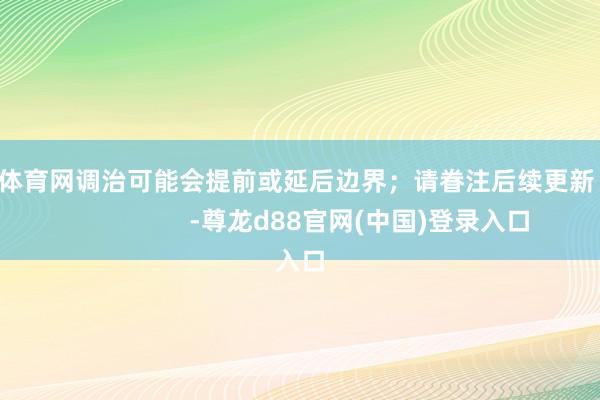 尊龙体育网调治可能会提前或延后边界；请眷注后续更新！                      -尊龙d88官网(中国)登录入口