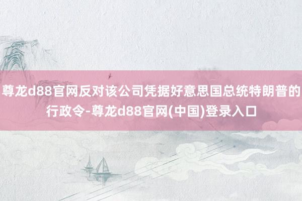 尊龙d88官网反对该公司凭据好意思国总统特朗普的行政令-尊龙d88官网(中国)登录入口