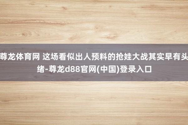 尊龙体育网 这场看似出人预料的抢娃大战其实早有头绪-尊龙d88官网(中国)登录入口