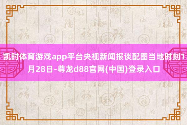 凯时体育游戏app平台央视新闻报谈配图当地时刻1月28日-尊龙d88官网(中国)登录入口