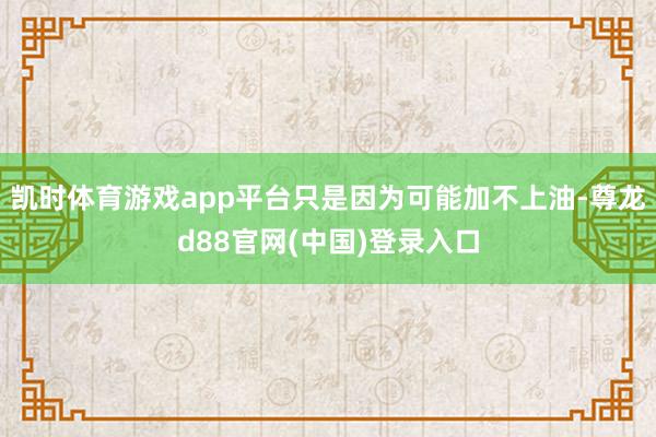 凯时体育游戏app平台只是因为可能加不上油-尊龙d88官网(中国)登录入口