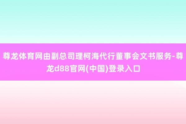 尊龙体育网由副总司理柯海代行董事会文书服务-尊龙d88官网(中国)登录入口