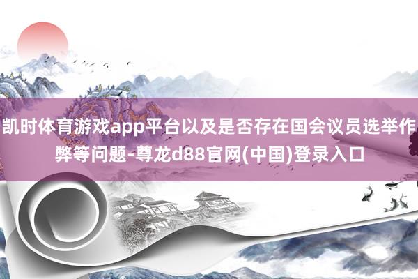 凯时体育游戏app平台以及是否存在国会议员选举作弊等问题-尊龙d88官网(中国)登录入口