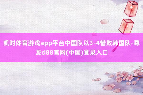 凯时体育游戏app平台中国队以3-4惜败韩国队-尊龙d88官网(中国)登录入口