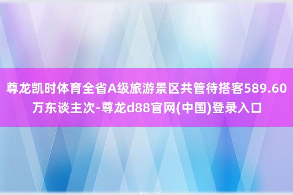 尊龙凯时体育全省A级旅游景区共管待搭客589.60万东谈主次-尊龙d88官网(中国)登录入口