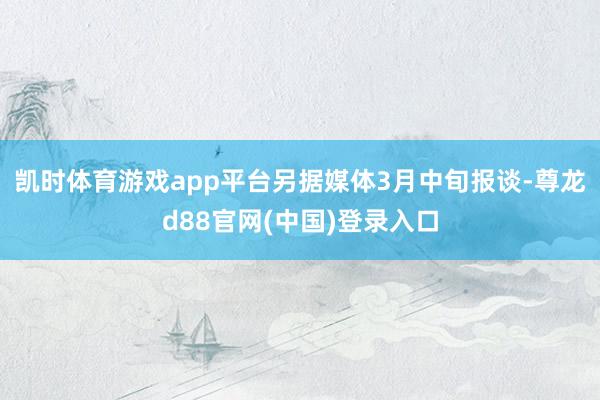 凯时体育游戏app平台另据媒体3月中旬报谈-尊龙d88官网(中国)登录入口