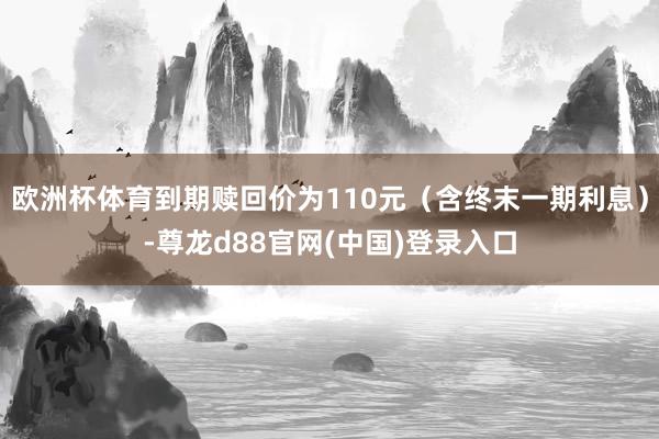 欧洲杯体育到期赎回价为110元(含终末一期利息)-尊龙d88官网(中国)登录入口