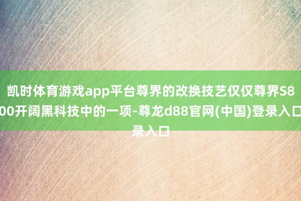 凯时体育游戏app平台尊界的改换技艺仅仅尊界S800开阔黑科技中的一项-尊龙d88官网(中国)登录入