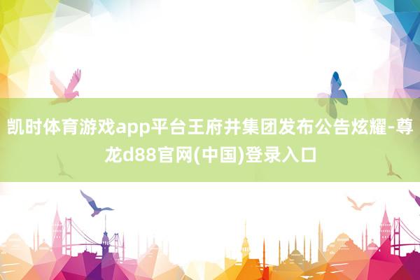 凯时体育游戏app平台王府井集团发布公告炫耀-尊龙d88官网(中国)登录入口