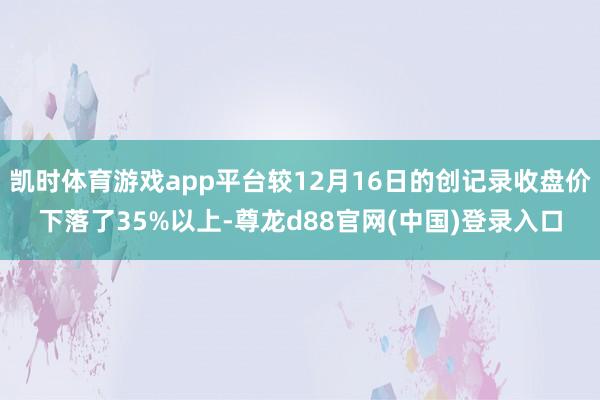凯时体育游戏app平台较12月16日的创记录收盘价下落了35%以上-尊龙d88官网(中国)登录入口