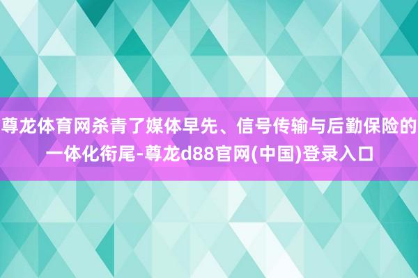 尊龙体育网杀青了媒体早先、信号传输与后勤保险的一体化衔尾-尊龙d88官网(中国)登录入口