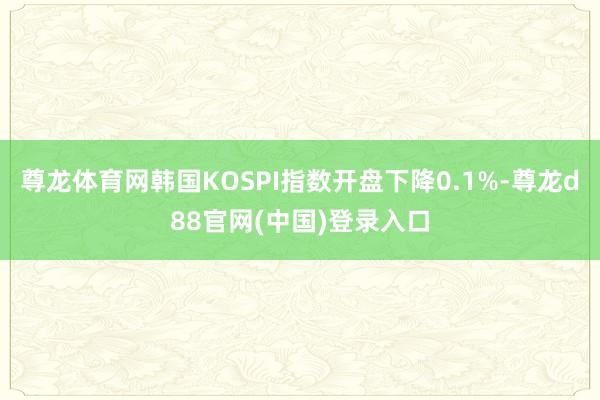 尊龙体育网韩国KOSPI指数开盘下降0.1%-尊龙d88官网(中国)登录入口