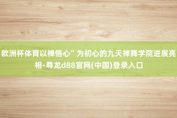 欧洲杯体育以禅悟心”为初心的九天禅舞学院进展亮相-尊龙d88官网(中国)登录入口