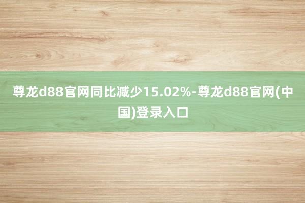 尊龙d88官网同比减少15.02%-尊龙d88官网(中国)登录入口
