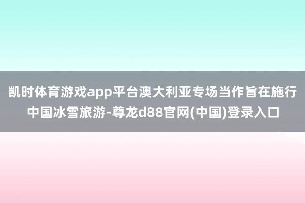 凯时体育游戏app平台　　澳大利亚专场当作旨在施行中国冰雪旅游-尊龙d88官网(中国)登录入口