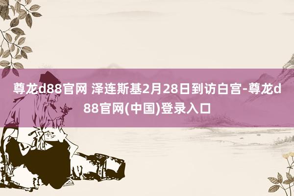 尊龙d88官网 　　泽连斯基2月28日到访白宫-尊龙d88官网(中国)登录入口