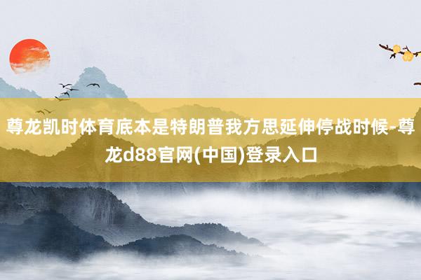 尊龙凯时体育底本是特朗普我方思延伸停战时候-尊龙d88官网(中国)登录入口