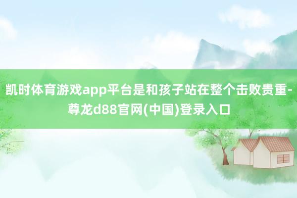 凯时体育游戏app平台是和孩子站在整个击败贵重-尊龙d88官网(中国)登录入口