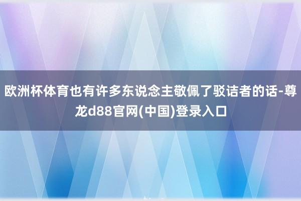 欧洲杯体育也有许多东说念主敬佩了驳诘者的话-尊龙d88官网(中国)登录入口