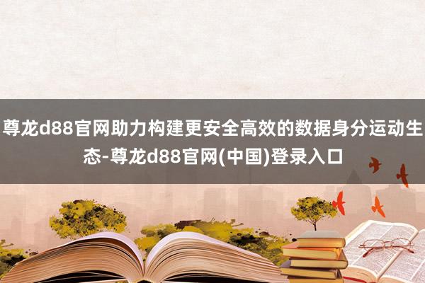 尊龙d88官网助力构建更安全高效的数据身分运动生态-尊龙d88官网(中国)登录入口