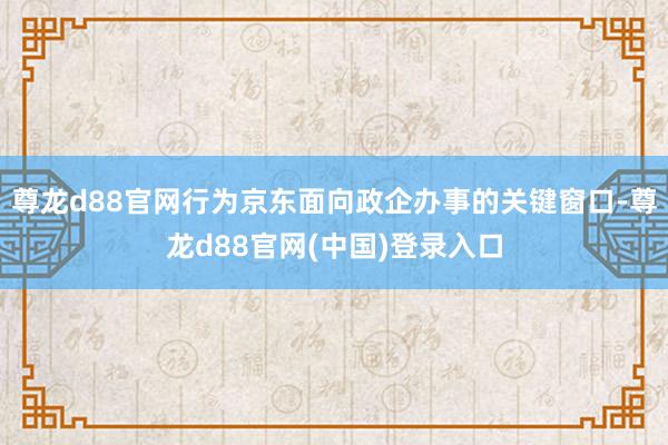 尊龙d88官网行为京东面向政企办事的关键窗口-尊龙d88官网(中国)登录入口