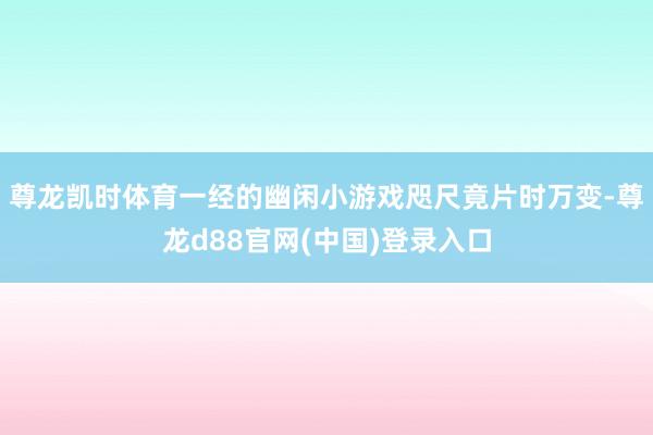 尊龙凯时体育一经的幽闲小游戏咫尺竟片时万变-尊龙d88官网(中国)登录入口