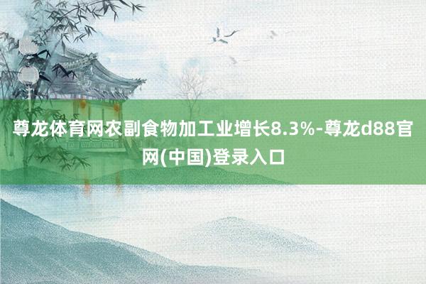 尊龙体育网农副食物加工业增长8.3%-尊龙d88官网(中国)登录入口