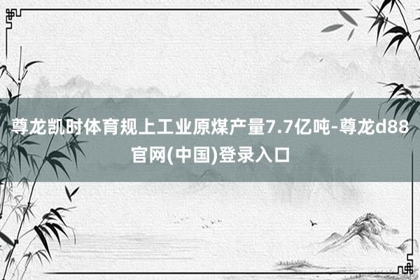 尊龙凯时体育规上工业原煤产量7.7亿吨-尊龙d88官网(中国)登录入口