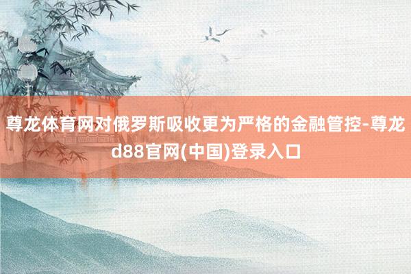 尊龙体育网对俄罗斯吸收更为严格的金融管控-尊龙d88官网(中国)登录入口