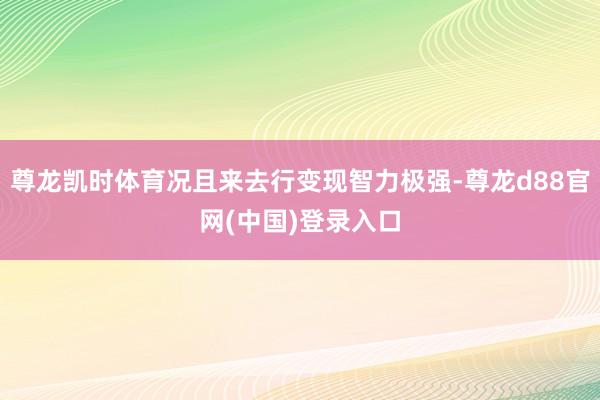 尊龙凯时体育况且来去行变现智力极强-尊龙d88官网(中国)登录入口