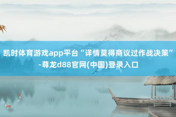 凯时体育游戏app平台“详情莫得商议过作战决策”-尊龙d88官网(中国)登录入口