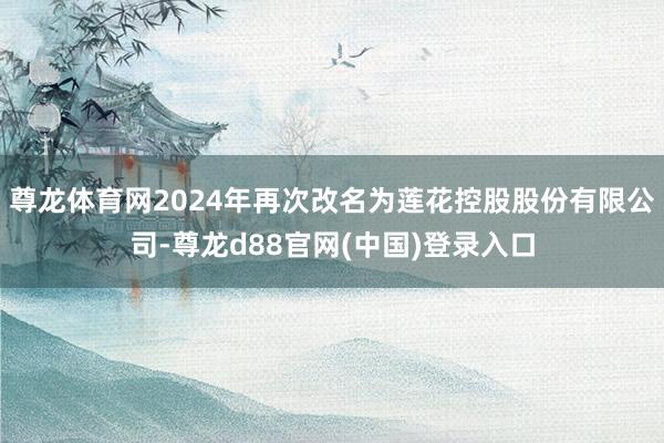 尊龙体育网2024年再次改名为莲花控股股份有限公司-尊龙d88官网(中国)登录入口