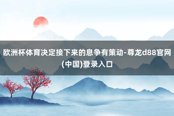 欧洲杯体育决定接下来的息争有策动-尊龙d88官网(中国)登录入口